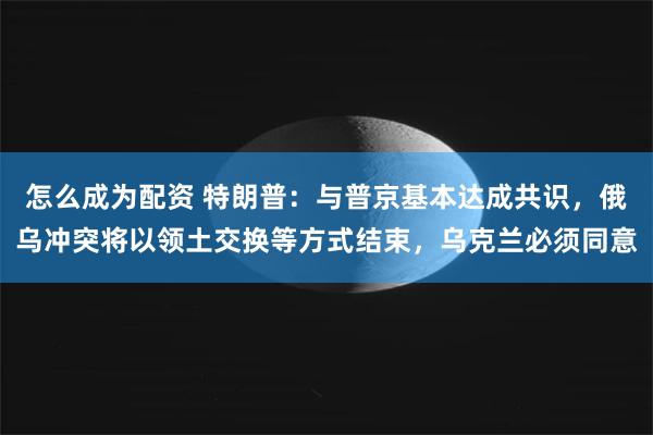 怎么成为配资 特朗普：与普京基本达成共识，俄乌冲突将以领土交换等方式结束，乌克兰必须同意
