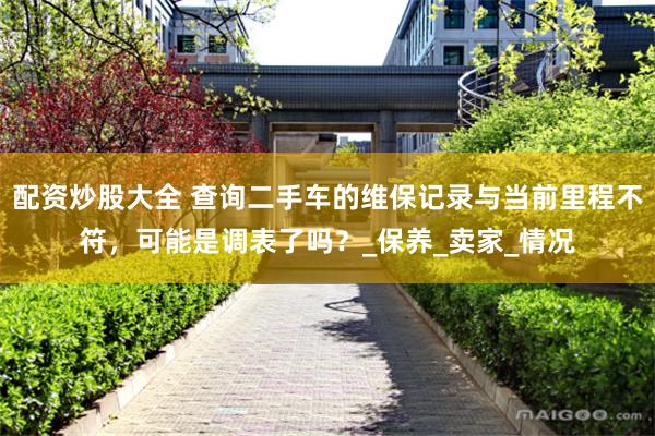 配资炒股大全 查询二手车的维保记录与当前里程不符，可能是调表了吗？_保养_卖家_情况