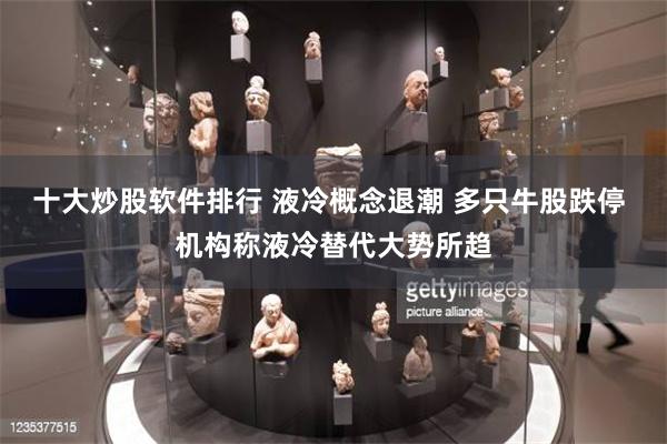 十大炒股软件排行 液冷概念退潮 多只牛股跌停 机构称液冷替代大势所趋