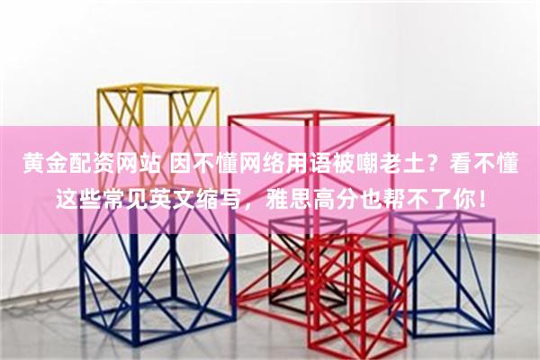 黄金配资网站 因不懂网络用语被嘲老土？看不懂这些常见英文缩写，雅思高分也帮不了你！