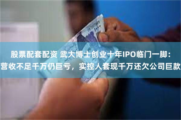 股票配套配资 武大博士创业十年IPO临门一脚：营收不足千万仍巨亏，实控人套现千万还欠公司巨款
