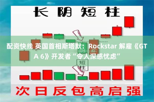 配资快线 英国首相斯塔默：Rockstar 解雇《GTA 6》开发者“令人深感忧虑”